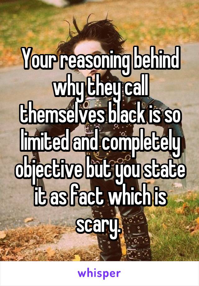 Your reasoning behind why they call themselves black is so limited and completely objective but you state it as fact which is scary. 