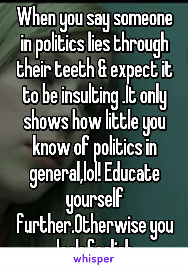 When you say someone in politics lies through their teeth & expect it to be insulting .It only shows how little you know of politics in general,lol! Educate yourself further.Otherwise you look foolish