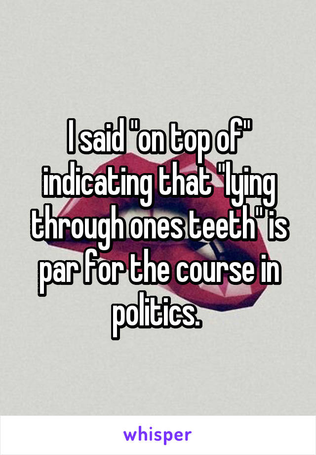 I said "on top of" indicating that "lying through ones teeth" is par for the course in politics. 