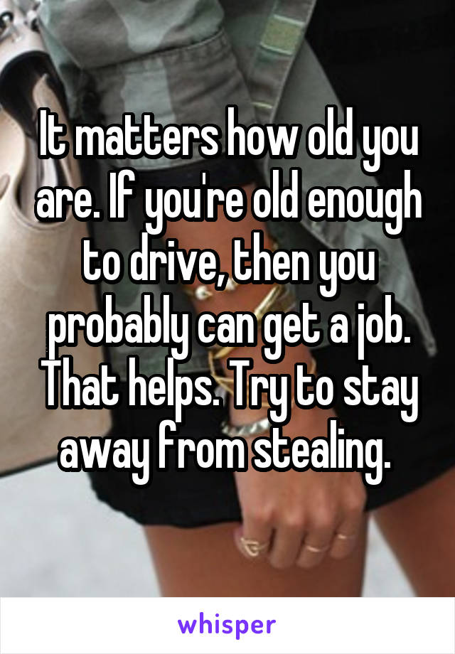 It matters how old you are. If you're old enough to drive, then you probably can get a job. That helps. Try to stay away from stealing. 
