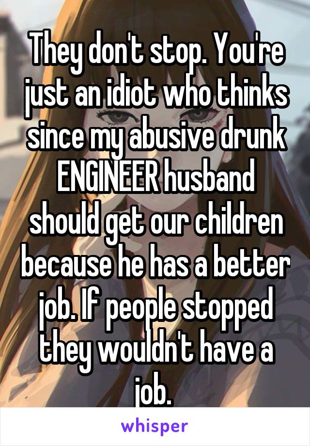 They don't stop. You're just an idiot who thinks since my abusive drunk ENGINEER husband should get our children because he has a better job. If people stopped they wouldn't have a job. 