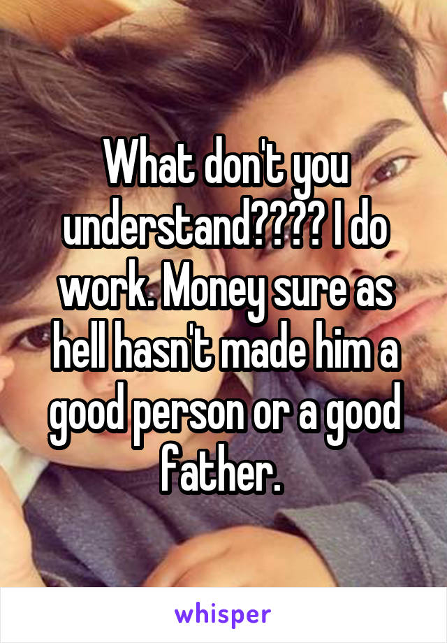 What don't you understand???? I do work. Money sure as hell hasn't made him a good person or a good father. 