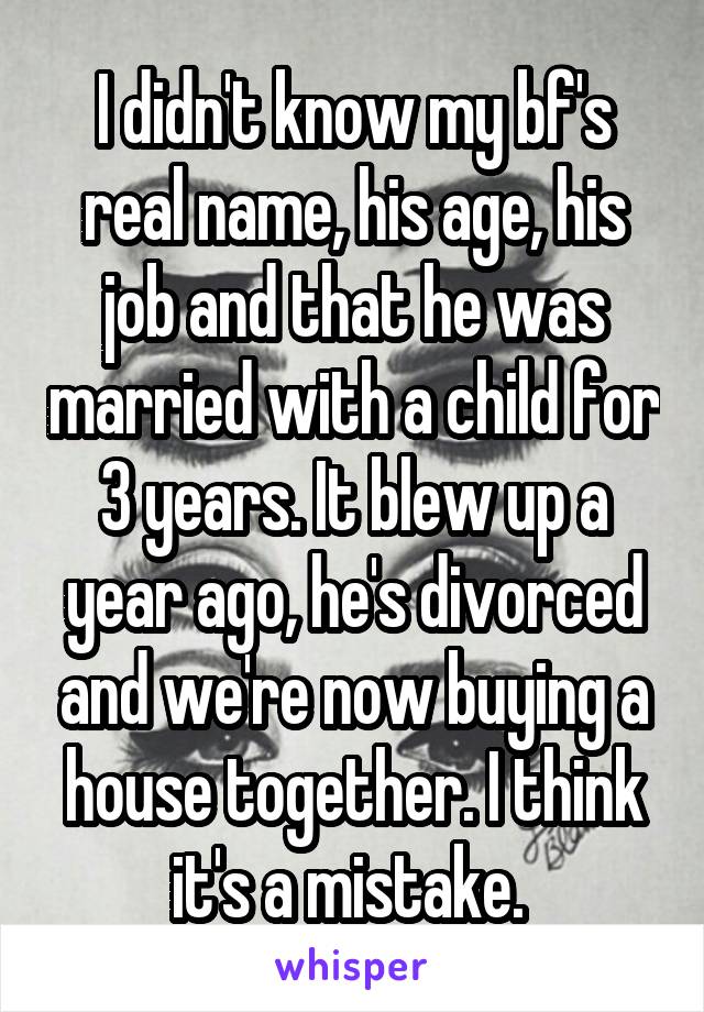 I didn't know my bf's real name, his age, his job and that he was married with a child for 3 years. It blew up a year ago, he's divorced and we're now buying a house together. I think it's a mistake. 