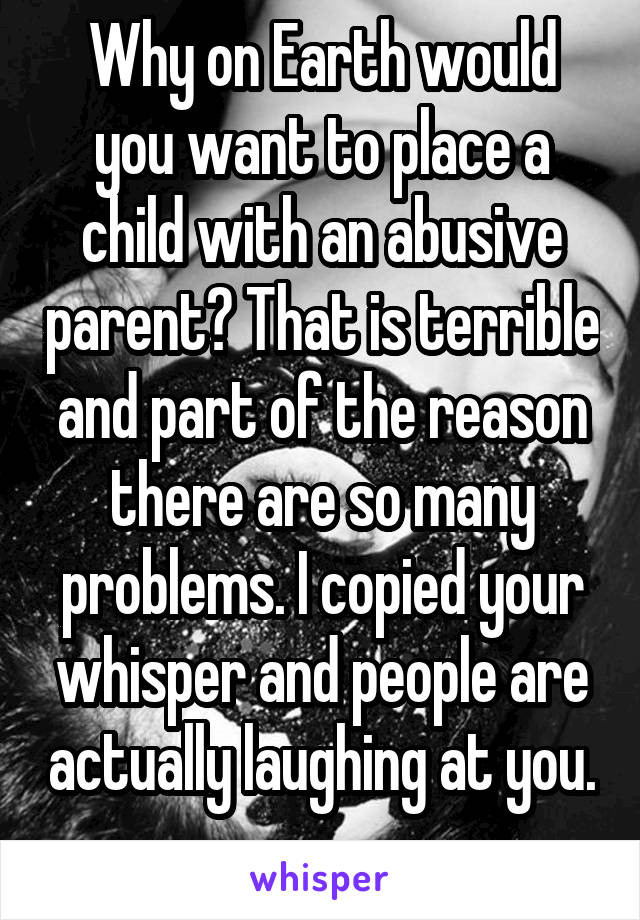 Why on Earth would you want to place a child with an abusive parent? That is terrible and part of the reason there are so many problems. I copied your whisper and people are actually laughing at you. 