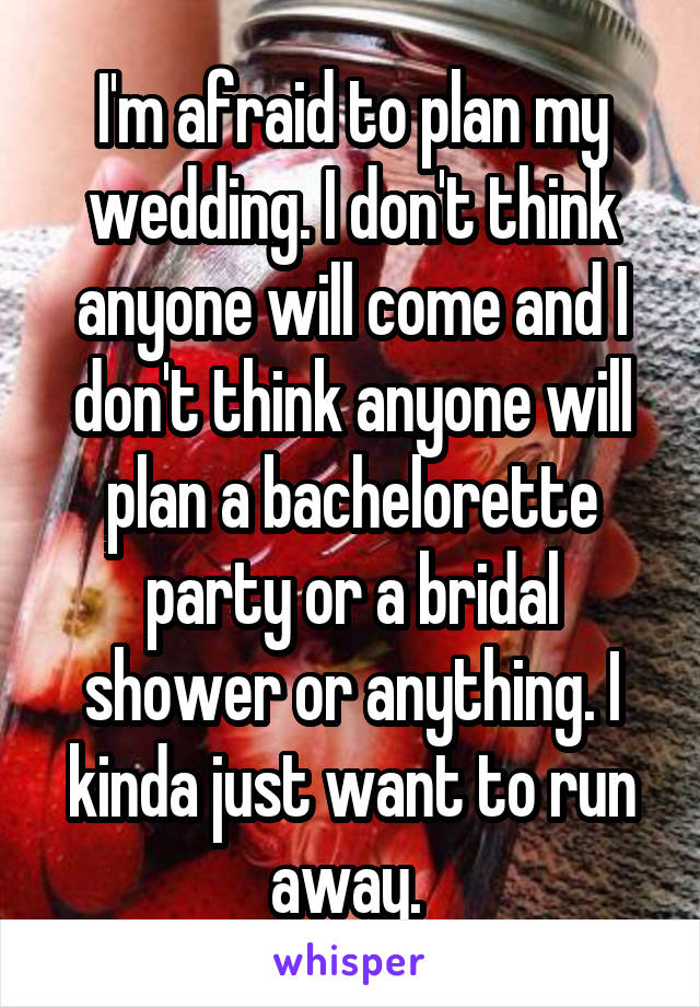 I'm afraid to plan my wedding. I don't think anyone will come and I don't think anyone will plan a bachelorette party or a bridal shower or anything. I kinda just want to run away. 