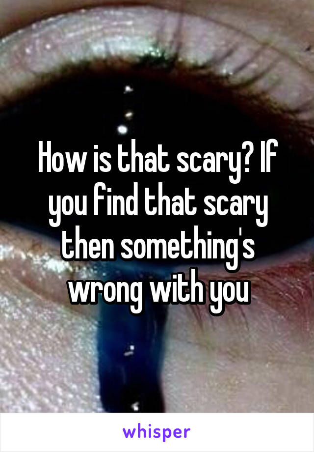 How is that scary? If you find that scary then something's wrong with you