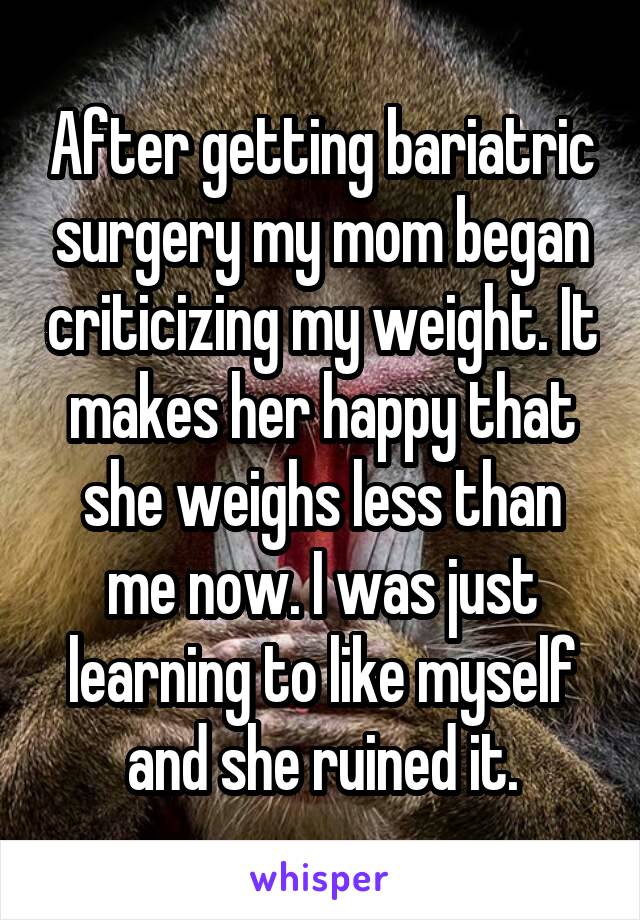 After getting bariatric surgery my mom began criticizing my weight. It makes her happy that she weighs less than me now. I was just learning to like myself and she ruined it.