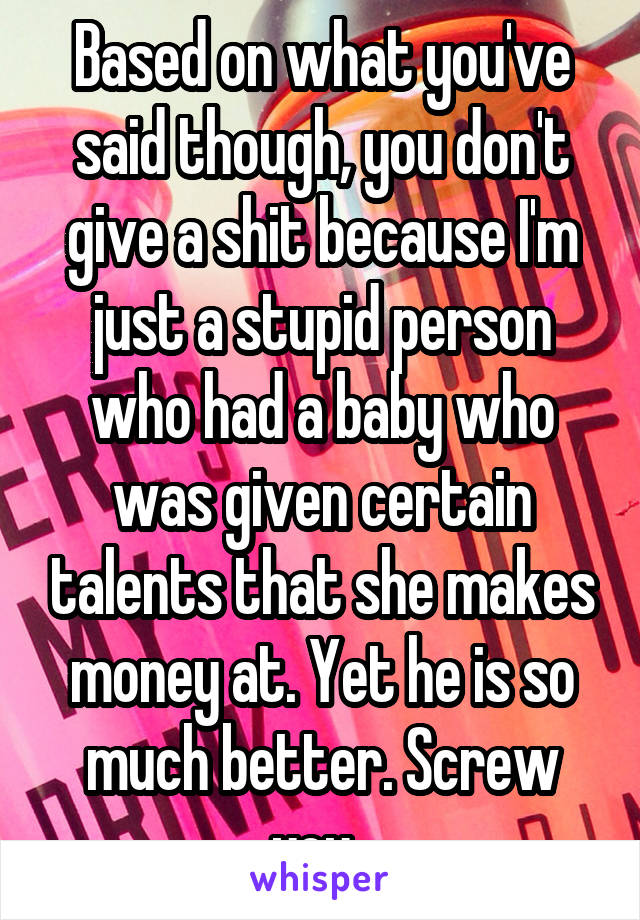 Based on what you've said though, you don't give a shit because I'm just a stupid person who had a baby who was given certain talents that she makes money at. Yet he is so much better. Screw you. 