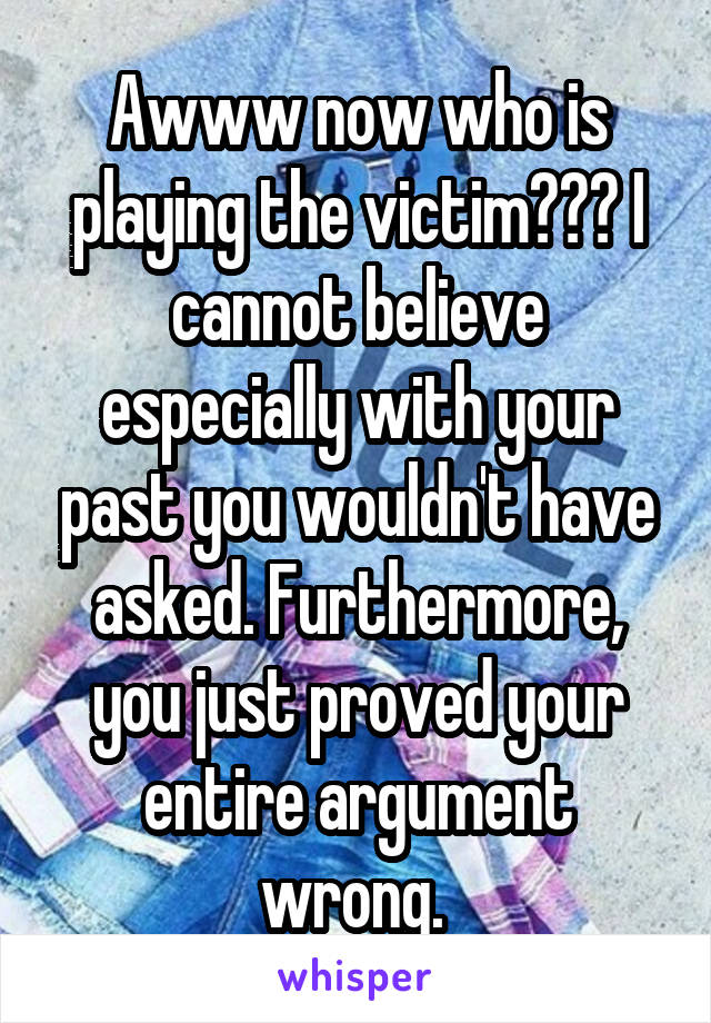 Awww now who is playing the victim??? I cannot believe especially with your past you wouldn't have asked. Furthermore, you just proved your entire argument wrong. 