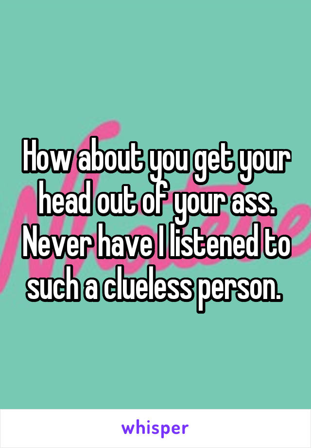 How about you get your head out of your ass. Never have I listened to such a clueless person. 