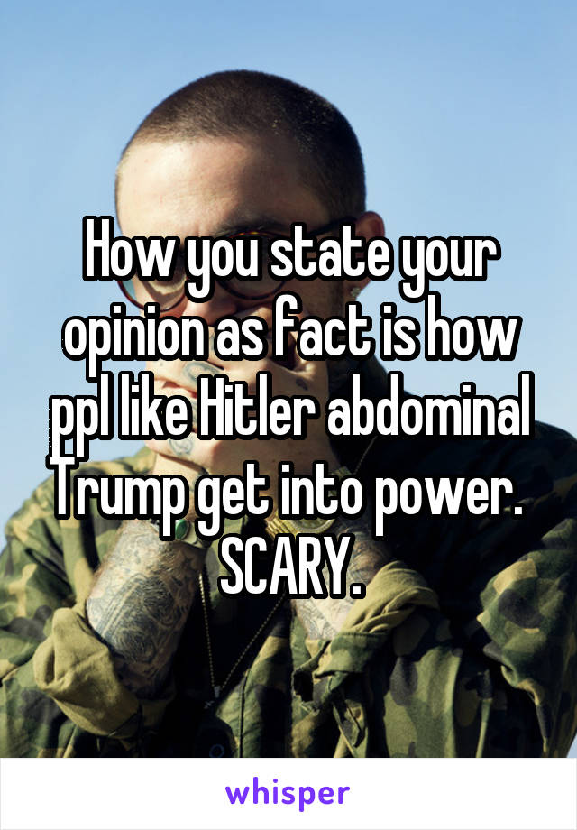 How you state your opinion as fact is how ppl like Hitler abdominal Trump get into power. 
SCARY.