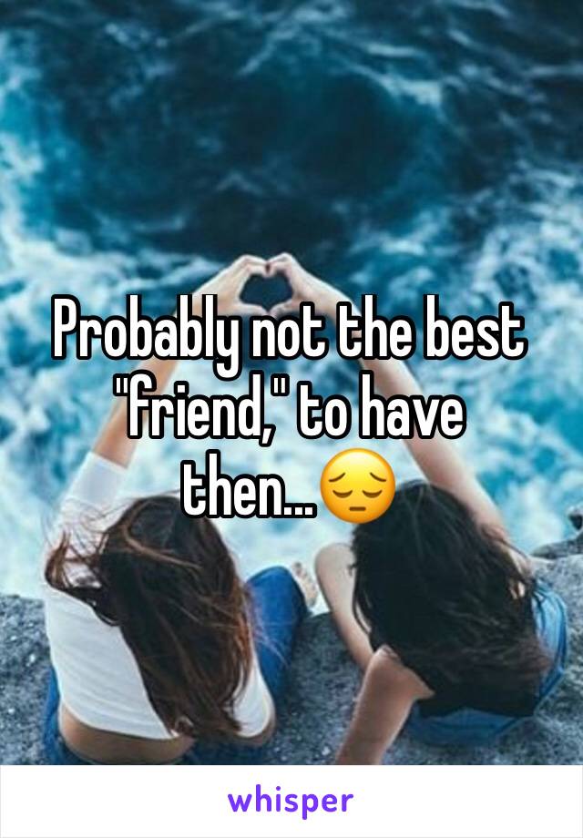 Probably not the best "friend," to have then...😔