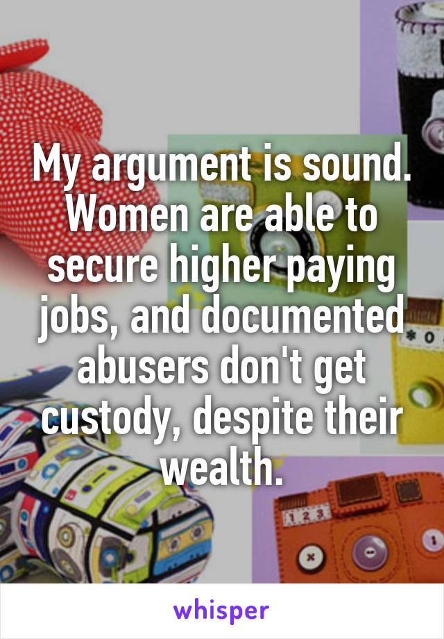 My argument is sound. Women are able to secure higher paying jobs, and documented abusers don't get custody, despite their wealth.