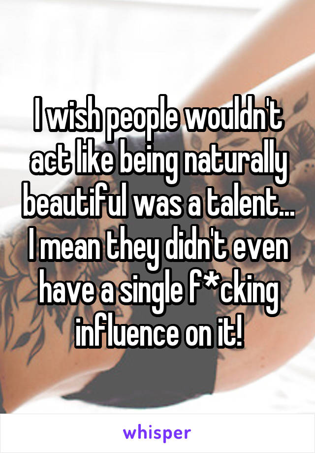 I wish people wouldn't act like being naturally beautiful was a talent... I mean they didn't even have a single f*cking influence on it!