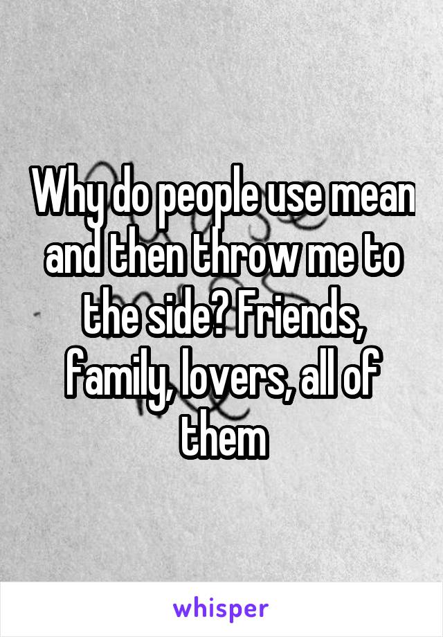 Why do people use mean and then throw me to the side? Friends, family, lovers, all of them