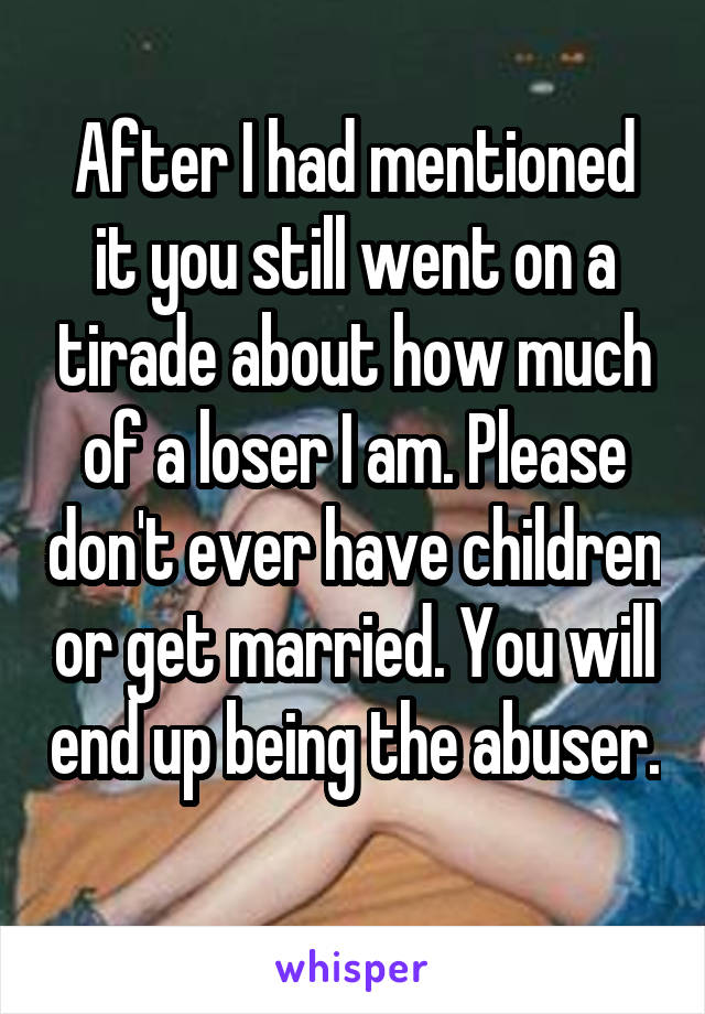 After I had mentioned it you still went on a tirade about how much of a loser I am. Please don't ever have children or get married. You will end up being the abuser. 