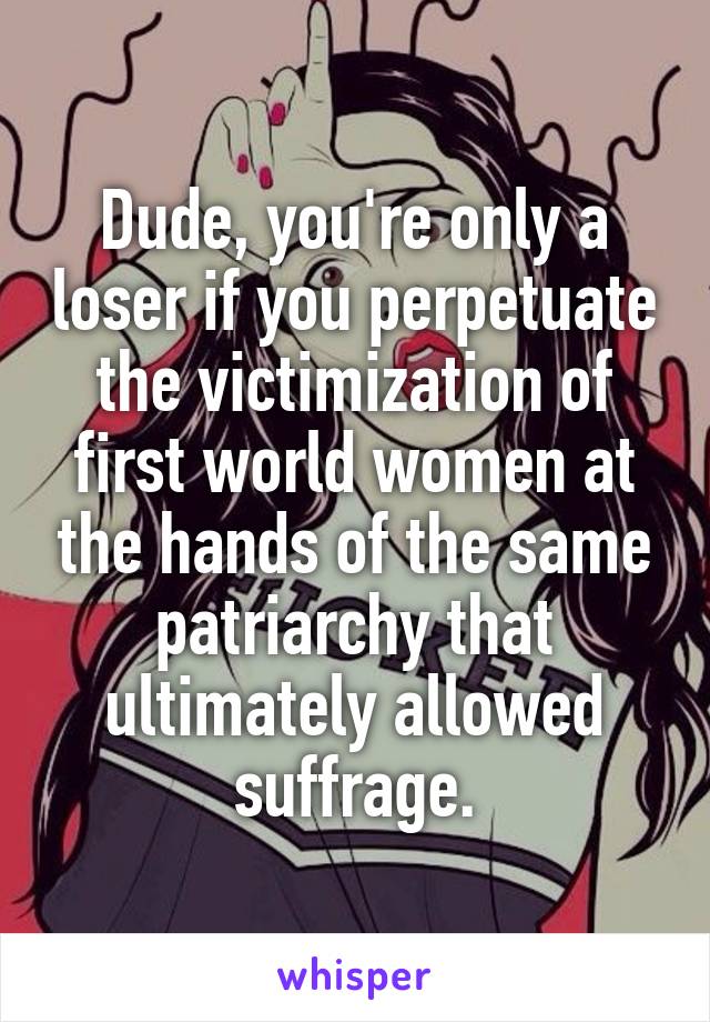 Dude, you're only a loser if you perpetuate the victimization of first world women at the hands of the same patriarchy that ultimately allowed suffrage.