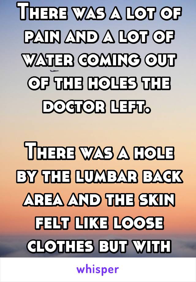 There was a lot of pain and a lot of water coming out of the holes the doctor left. 

There was a hole by the lumbar back area and the skin felt like loose clothes but with pain. 
