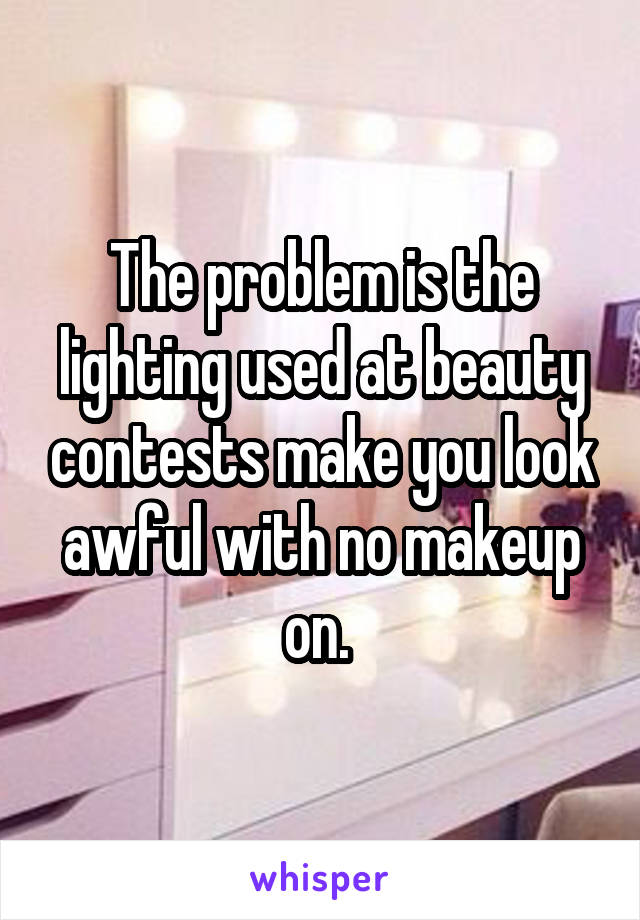 The problem is the lighting used at beauty contests make you look awful with no makeup on. 