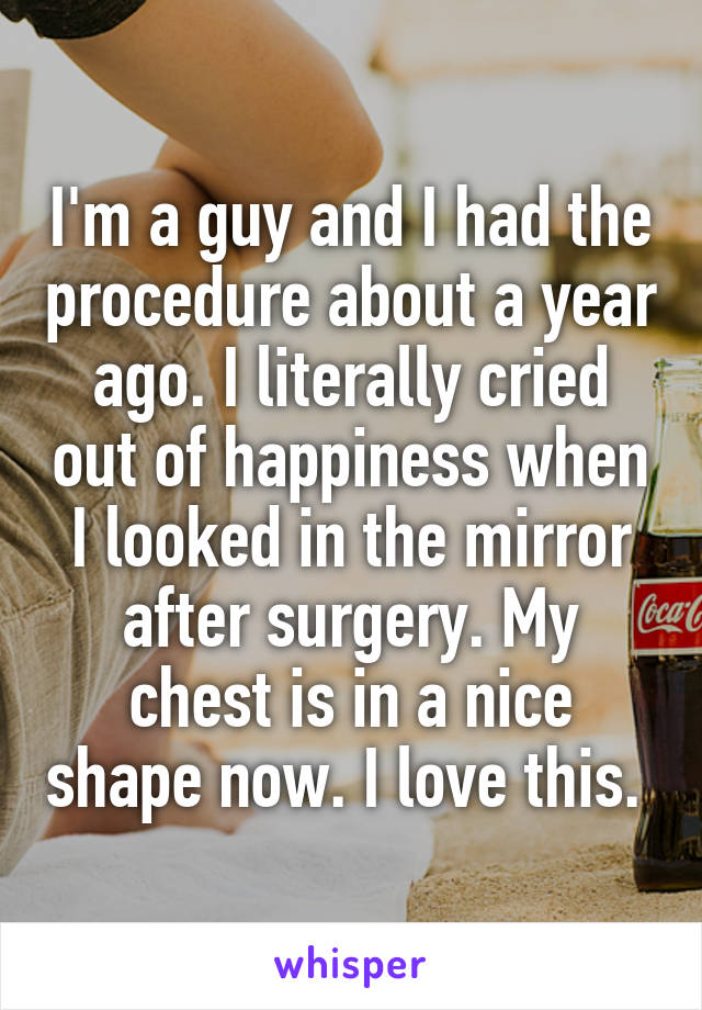 I'm a guy and I had the procedure about a year ago. I literally cried out of happiness when I looked in the mirror after surgery. My chest is in a nice shape now. I love this. 