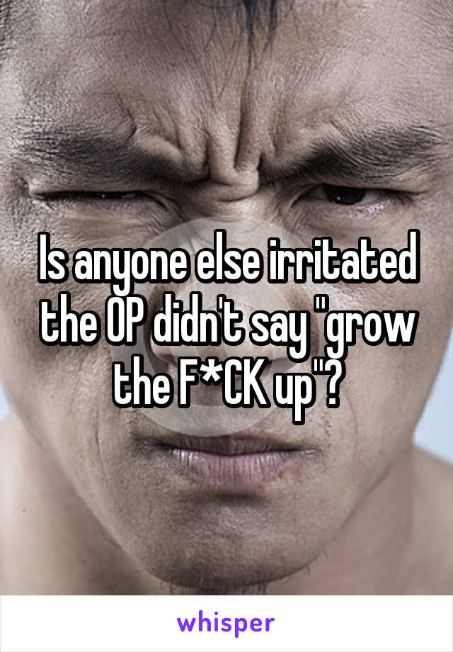 Is anyone else irritated the OP didn't say "grow the F*CK up"?