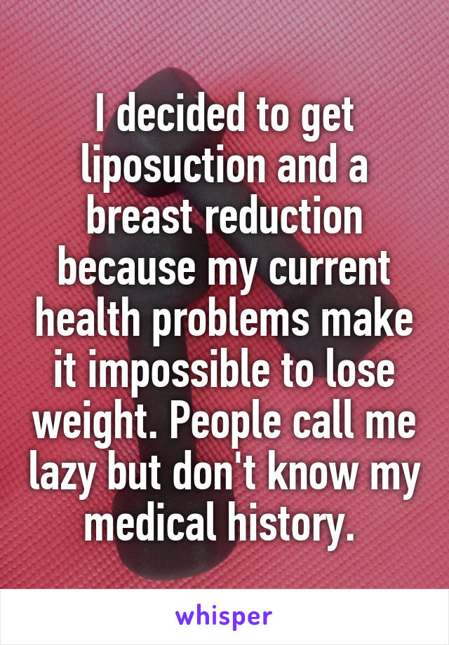I decided to get liposuction and a breast reduction because my current health problems make it impossible to lose weight. People call me lazy but don't know my medical history. 