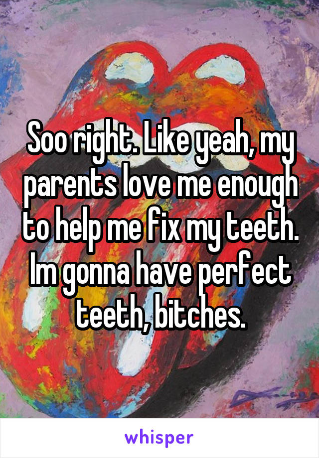 Soo right. Like yeah, my parents love me enough to help me fix my teeth. Im gonna have perfect teeth, bitches.