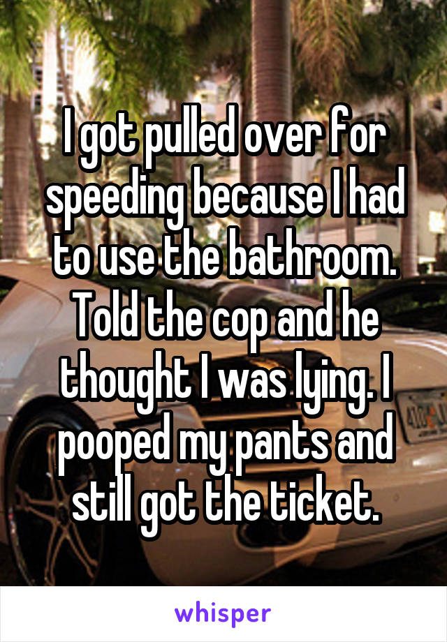 I got pulled over for speeding because I had to use the bathroom. Told the cop and he thought I was lying. I pooped my pants and still got the ticket.