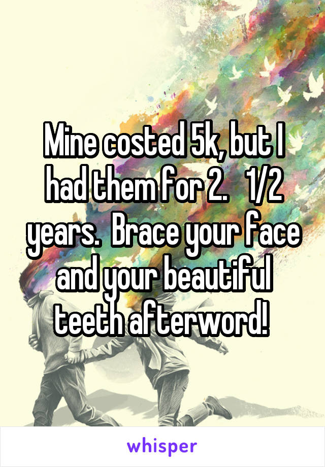 Mine costed 5k, but I had them for 2.   1/2 years.  Brace your face and your beautiful teeth afterword! 