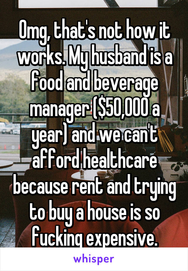 Omg, that's not how it works. My husband is a food and beverage manager ($50,000 a year) and we can't afford healthcare because rent and trying to buy a house is so fucking expensive.