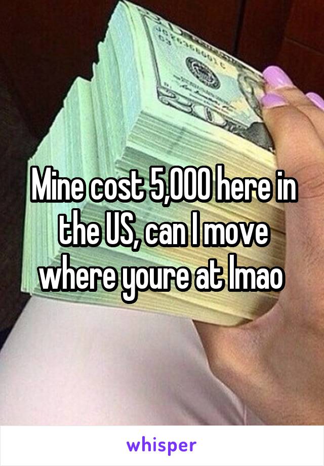 Mine cost 5,000 here in the US, can I move where youre at lmao 