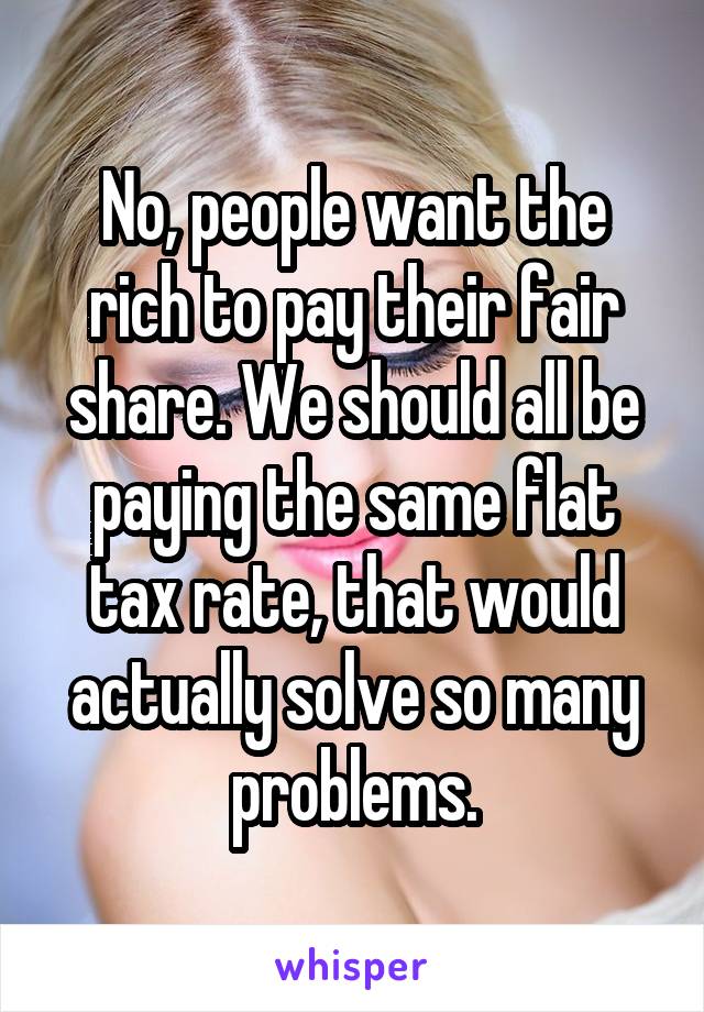 No, people want the rich to pay their fair share. We should all be paying the same flat tax rate, that would actually solve so many problems.