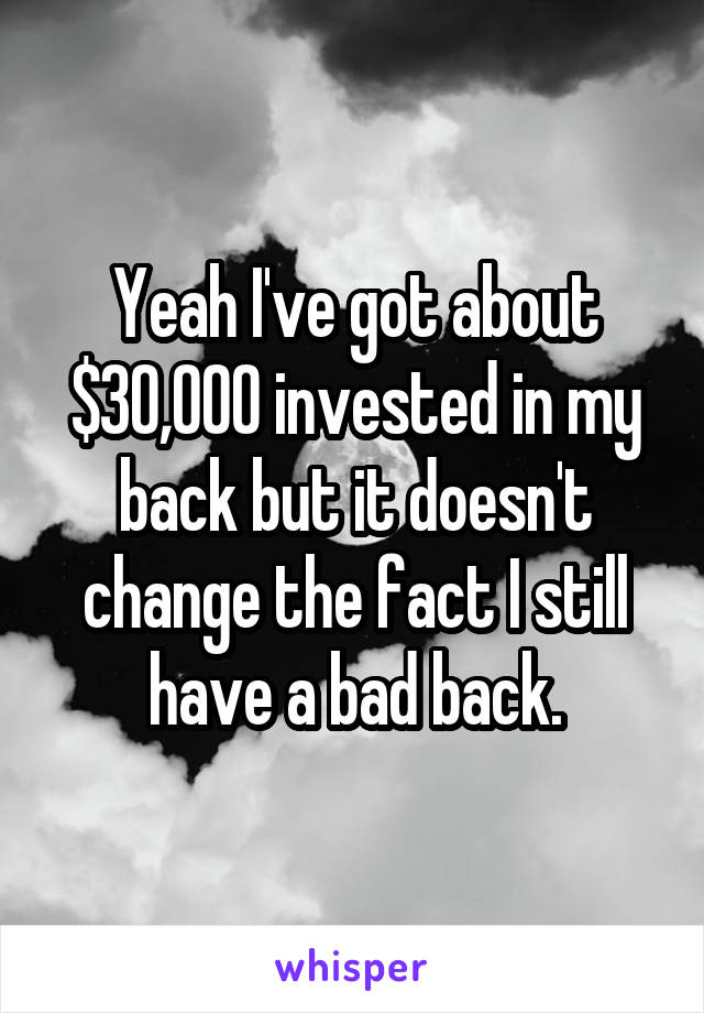 Yeah I've got about $30,000 invested in my back but it doesn't change the fact I still have a bad back.