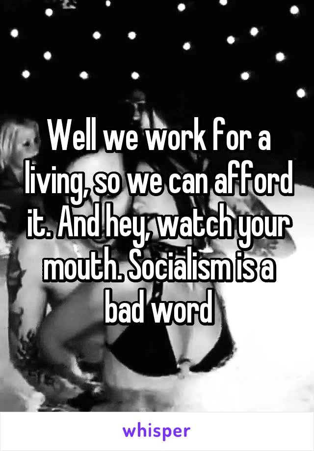 Well we work for a living, so we can afford it. And hey, watch your mouth. Socialism is a bad word