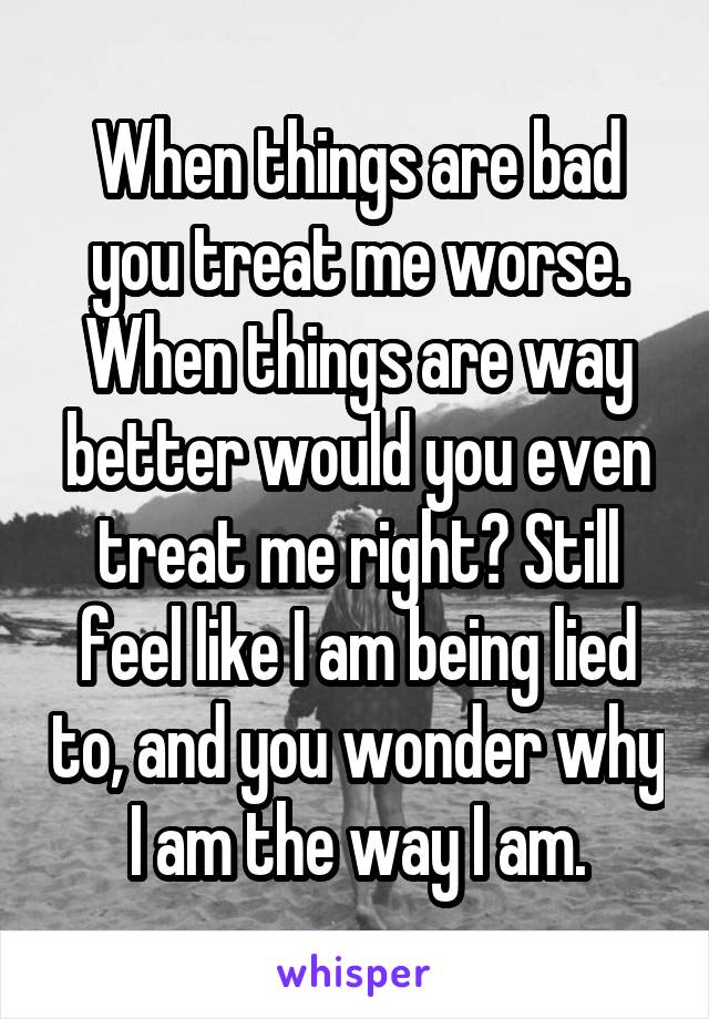 When things are bad you treat me worse. When things are way better would you even treat me right? Still feel like I am being lied to, and you wonder why I am the way I am.