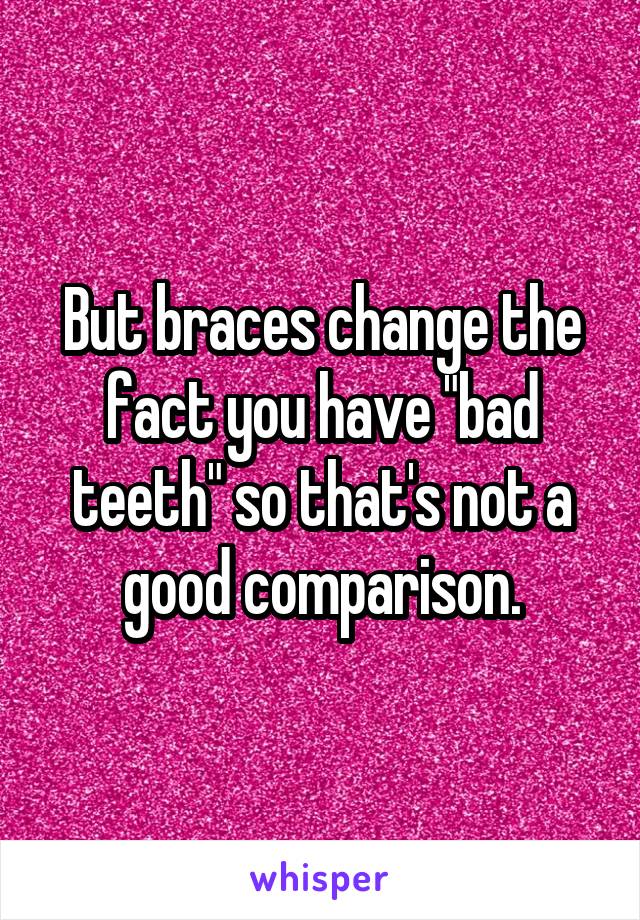 But braces change the fact you have "bad teeth" so that's not a good comparison.