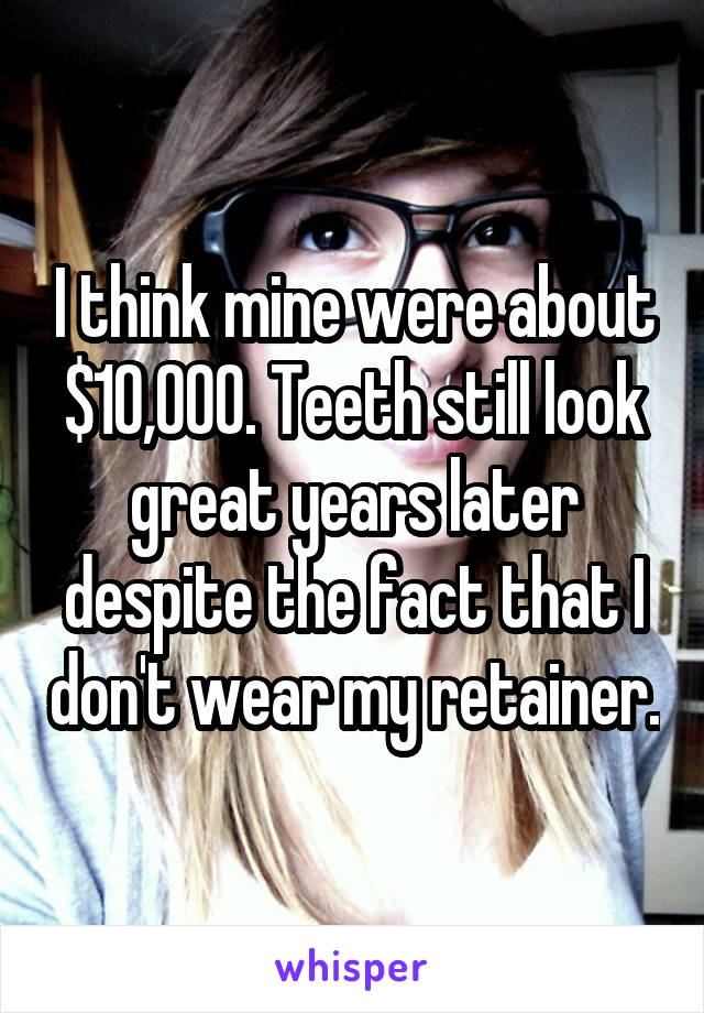 I think mine were about $10,000. Teeth still look great years later despite the fact that I don't wear my retainer.