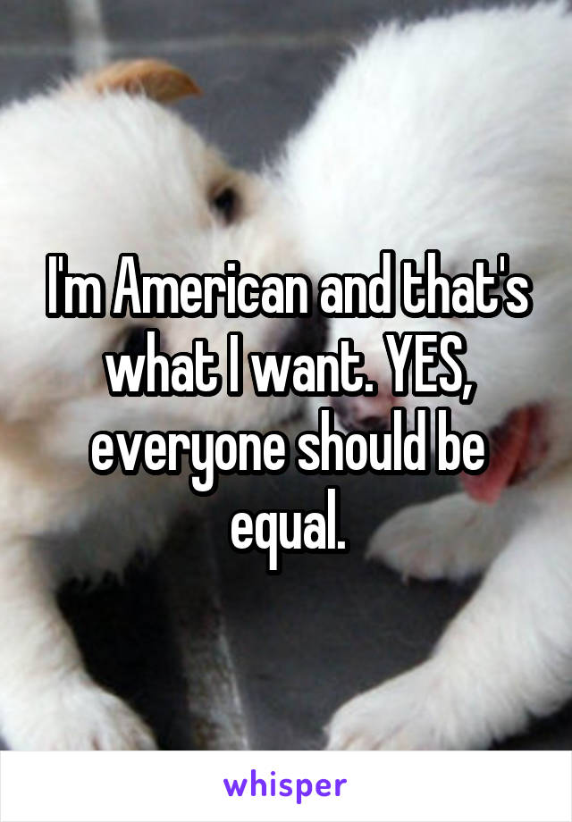 I'm American and that's what I want. YES, everyone should be equal.