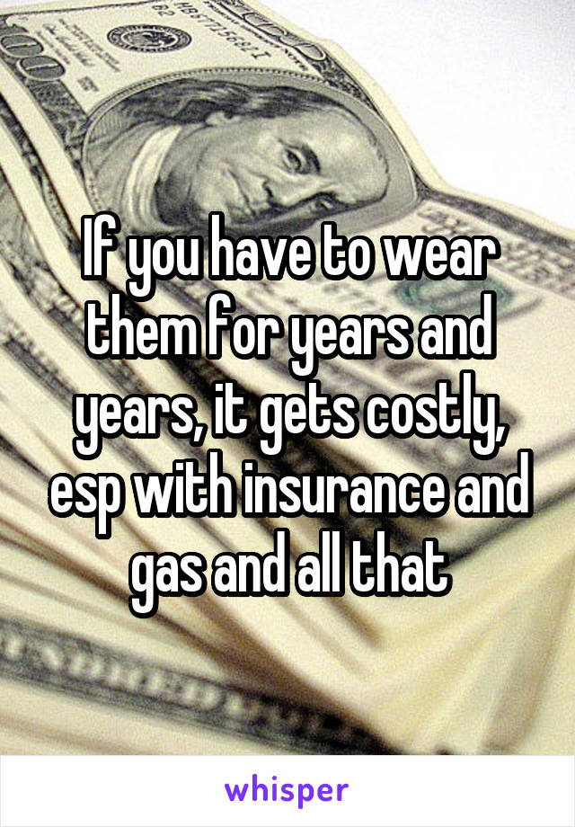 If you have to wear them for years and years, it gets costly, esp with insurance and gas and all that