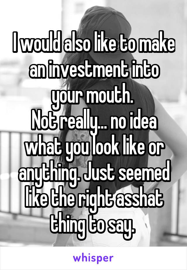 I would also like to make an investment into your mouth. 
Not really... no idea what you look like or anything. Just seemed like the right asshat thing to say. 