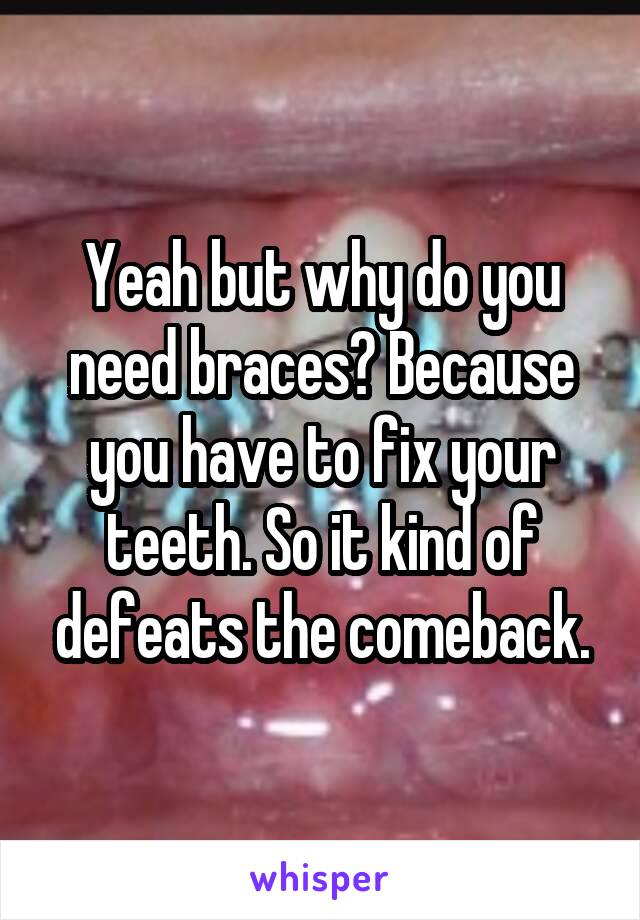 Yeah but why do you need braces? Because you have to fix your teeth. So it kind of defeats the comeback.