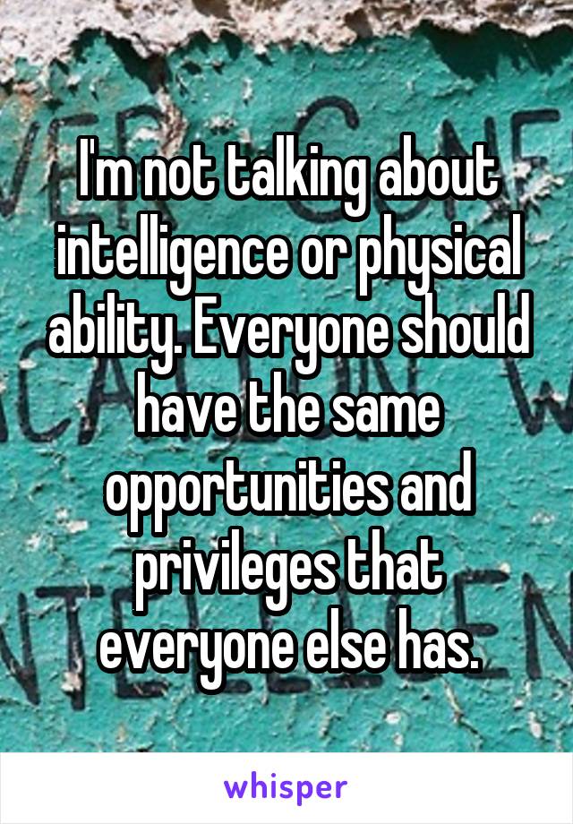 I'm not talking about intelligence or physical ability. Everyone should have the same opportunities and privileges that everyone else has.