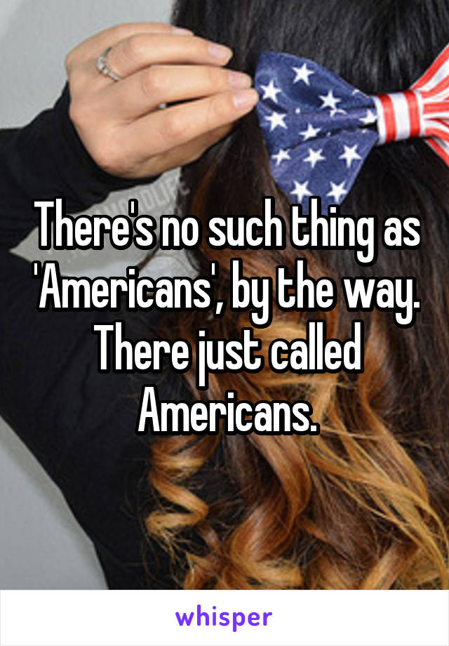 There's no such thing as 'Americans', by the way. There just called Americans.