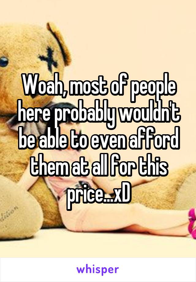 Woah, most of people here probably wouldn't be able to even afford them at all for this price...xD