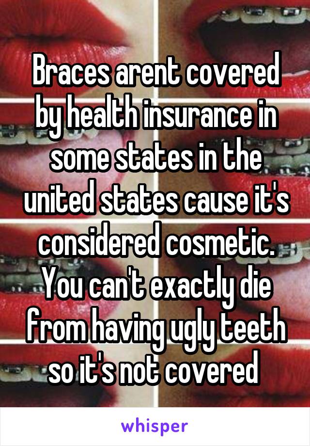 Braces arent covered by health insurance in some states in the united states cause it's considered cosmetic. You can't exactly die from having ugly teeth so it's not covered 