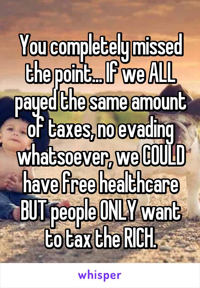 You completely missed the point... If we ALL payed the same amount of taxes, no evading whatsoever, we COULD have free healthcare BUT people ONLY want to tax the RICH.