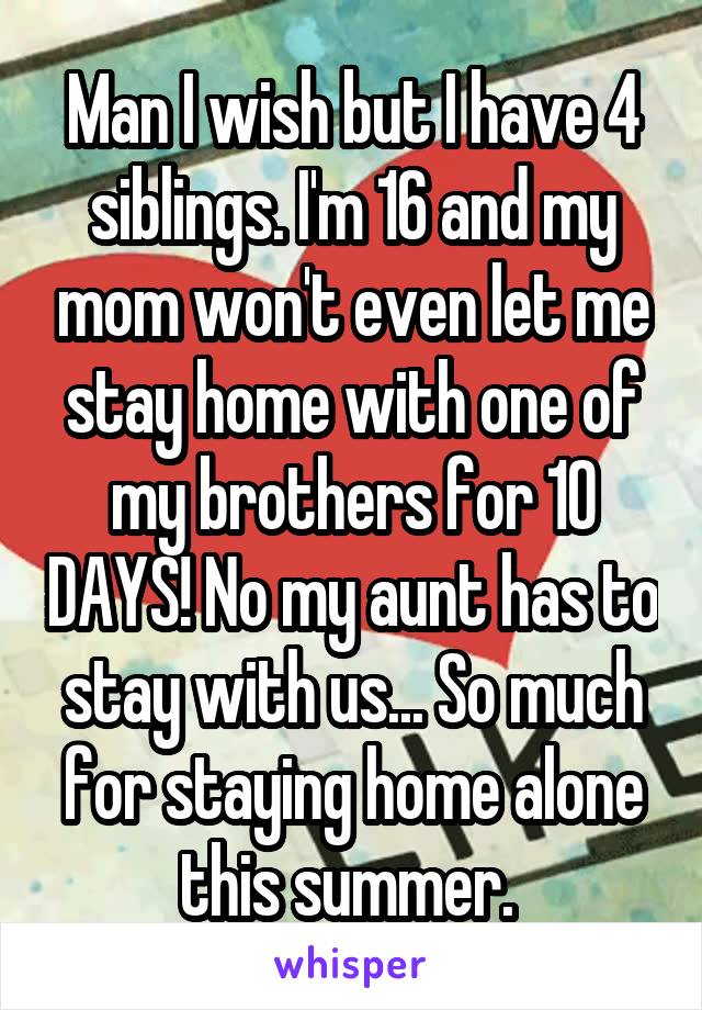 Man I wish but I have 4 siblings. I'm 16 and my mom won't even let me stay home with one of my brothers for 10 DAYS! No my aunt has to stay with us... So much for staying home alone this summer. 