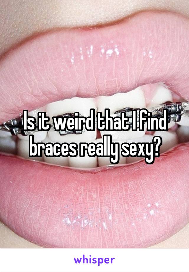 Is it weird that I find braces really sexy?