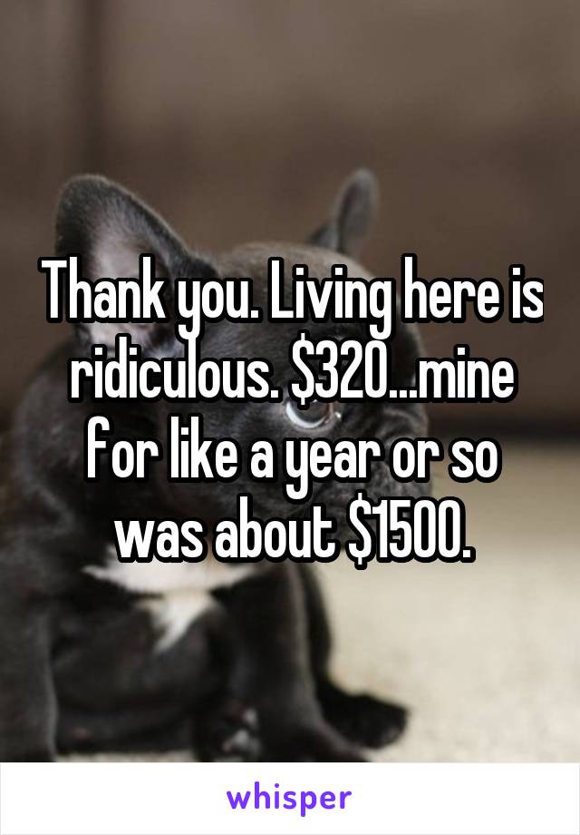 Thank you. Living here is ridiculous. $320...mine for like a year or so was about $1500.