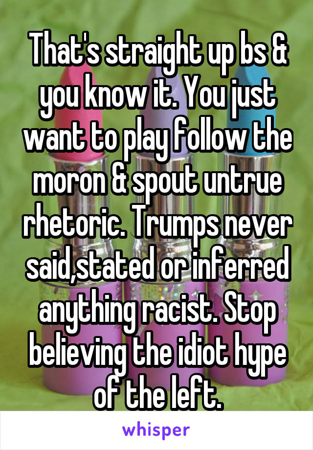 That's straight up bs & you know it. You just want to play follow the moron & spout untrue rhetoric. Trumps never said,stated or inferred anything racist. Stop believing the idiot hype of the left.